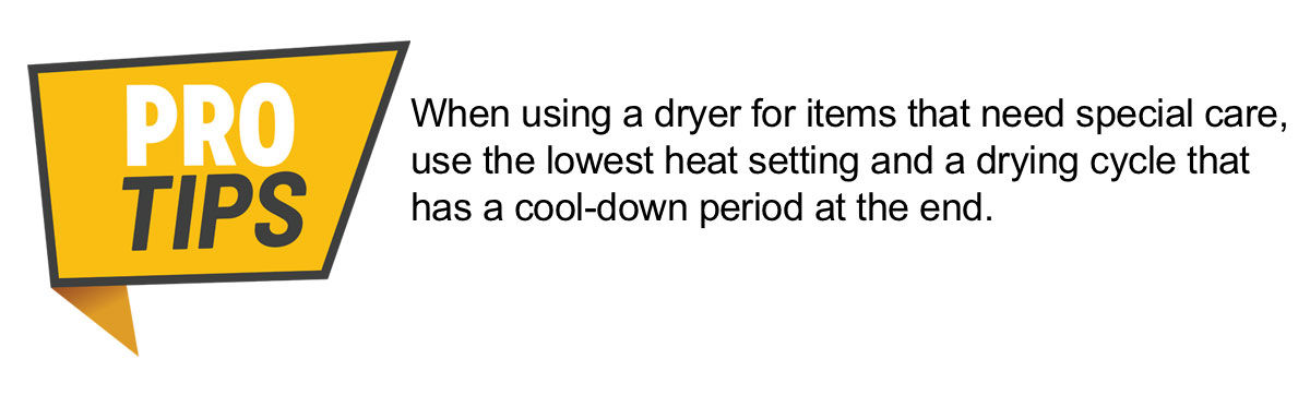 PRO TIP: When using a dryer for items that need special care, use the lowest heat setting and a drying cycle that has a cool-down period at the end.