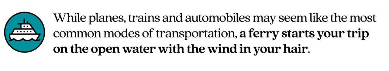 Pull Quote Stating "While planes, trains and automobiles may seem like the most common modes of transportation, a ferry starts your trip on the open water with the wind in your hair."