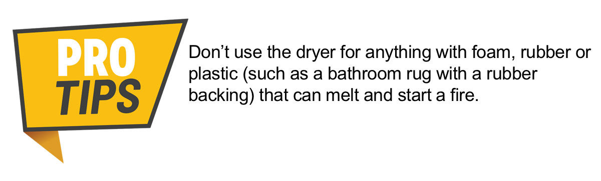 PRO TIP: Don’t use the dryer for anything with foam, rubber or plastic (such as a bathroom rug with a rubber backing) that can melt and start a fire.