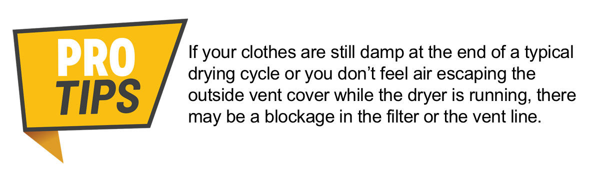 PRO TIP: If your clothes are still damp at the end of a typical drying cycle or you don’t feel air escaping the outside vent cover while the dryer is running, there may be a blockage in the filter or the vent line.